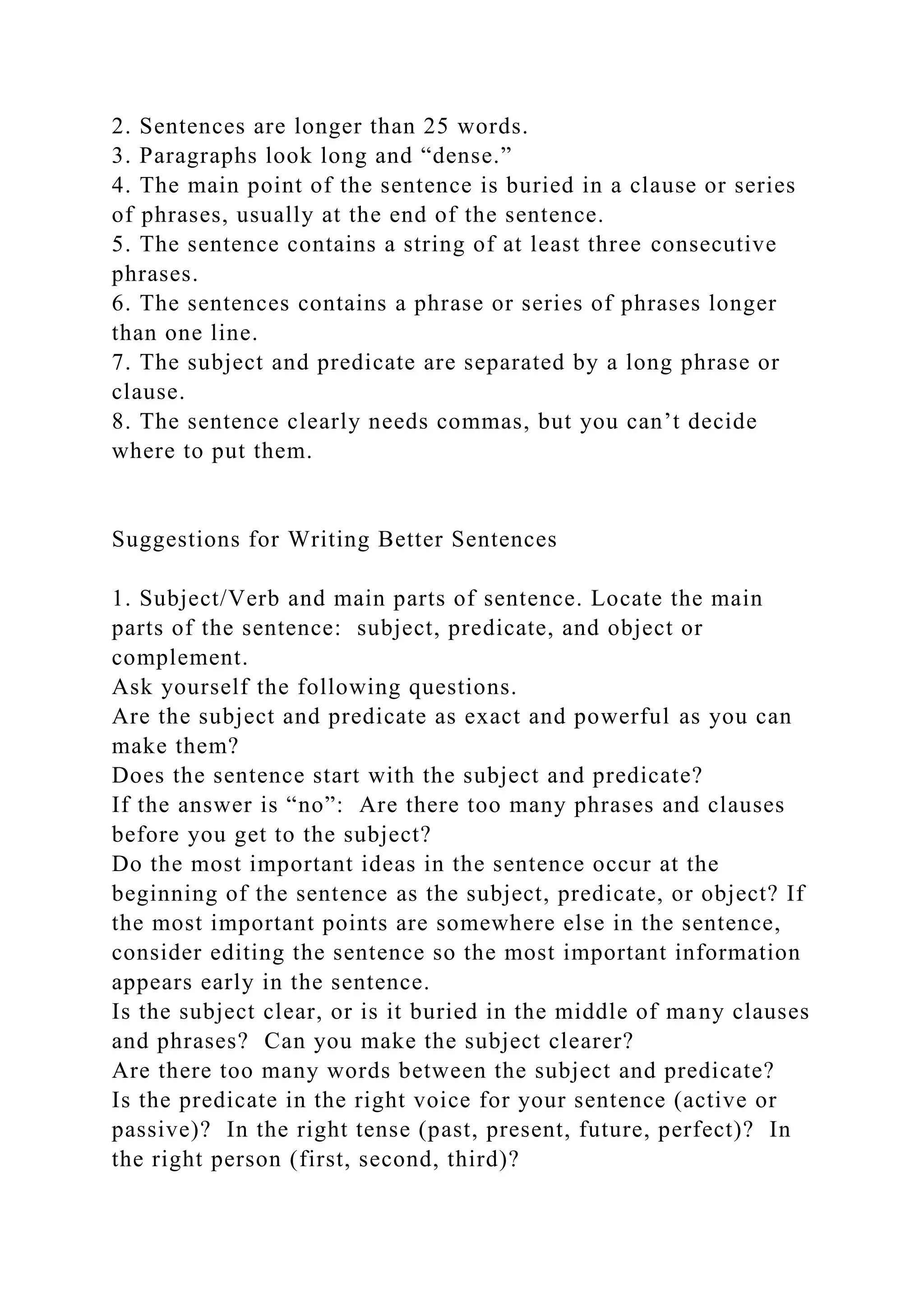 2. Sentences are longer than 25 words.
3. Paragraphs look long and “dense.”
4. The main point of the sentence is buried in a clause or series
of phrases, usually at the end of the sentence.
5. The sentence contains a string of at least three consecutive
phrases.
6. The sentences contains a phrase or series of phrases longer
than one line.
7. The subject and predicate are separated by a long phrase or
clause.
8. The sentence clearly needs commas, but you can’t decide
where to put them.
Suggestions for Writing Better Sentences
1. Subject/Verb and main parts of sentence. Locate the main
parts of the sentence: subject, predicate, and object or
complement.
Ask yourself the following questions.
Are the subject and predicate as exact and powerful as you can
make them?
Does the sentence start with the subject and predicate?
If the answer is “no”: Are there too many phrases and clauses
before you get to the subject?
Do the most important ideas in the sentence occur at the
beginning of the sentence as the subject, predicate, or object? If
the most important points are somewhere else in the sentence,
consider editing the sentence so the most important information
appears early in the sentence.
Is the subject clear, or is it buried in the middle of many clauses
and phrases? Can you make the subject clearer?
Are there too many words between the subject and predicate?
Is the predicate in the right voice for your sentence (active or
passive)? In the right tense (past, present, future, perfect)? In
the right person (first, second, third)?
 