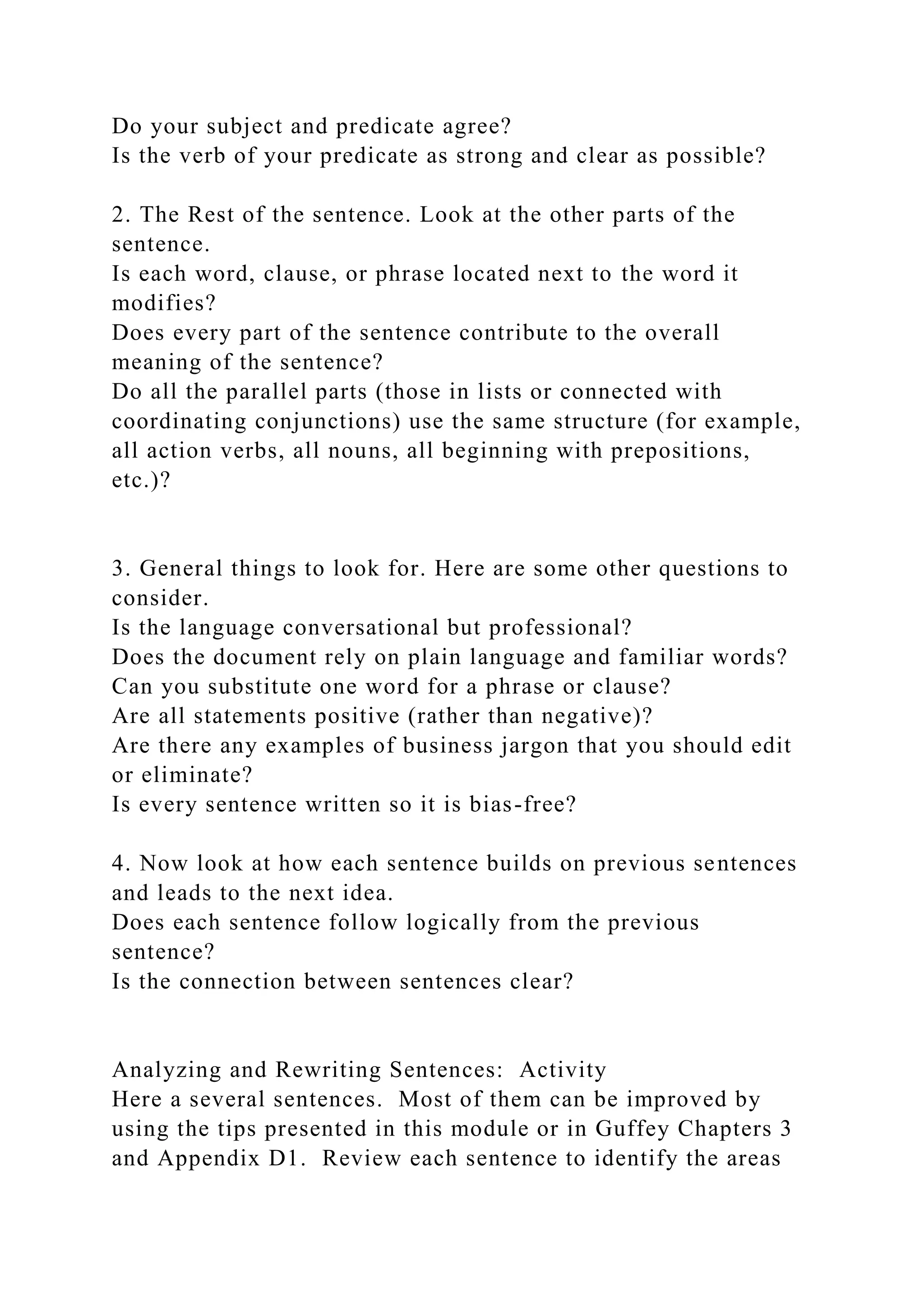 Do your subject and predicate agree?
Is the verb of your predicate as strong and clear as possible?
2. The Rest of the sentence. Look at the other parts of the
sentence.
Is each word, clause, or phrase located next to the word it
modifies?
Does every part of the sentence contribute to the overall
meaning of the sentence?
Do all the parallel parts (those in lists or connected with
coordinating conjunctions) use the same structure (for example,
all action verbs, all nouns, all beginning with prepositions,
etc.)?
3. General things to look for. Here are some other questions to
consider.
Is the language conversational but professional?
Does the document rely on plain language and familiar words?
Can you substitute one word for a phrase or clause?
Are all statements positive (rather than negative)?
Are there any examples of business jargon that you should edit
or eliminate?
Is every sentence written so it is bias-free?
4. Now look at how each sentence builds on previous sentences
and leads to the next idea.
Does each sentence follow logically from the previous
sentence?
Is the connection between sentences clear?
Analyzing and Rewriting Sentences: Activity
Here a several sentences. Most of them can be improved by
using the tips presented in this module or in Guffey Chapters 3
and Appendix D1. Review each sentence to identify the areas
 