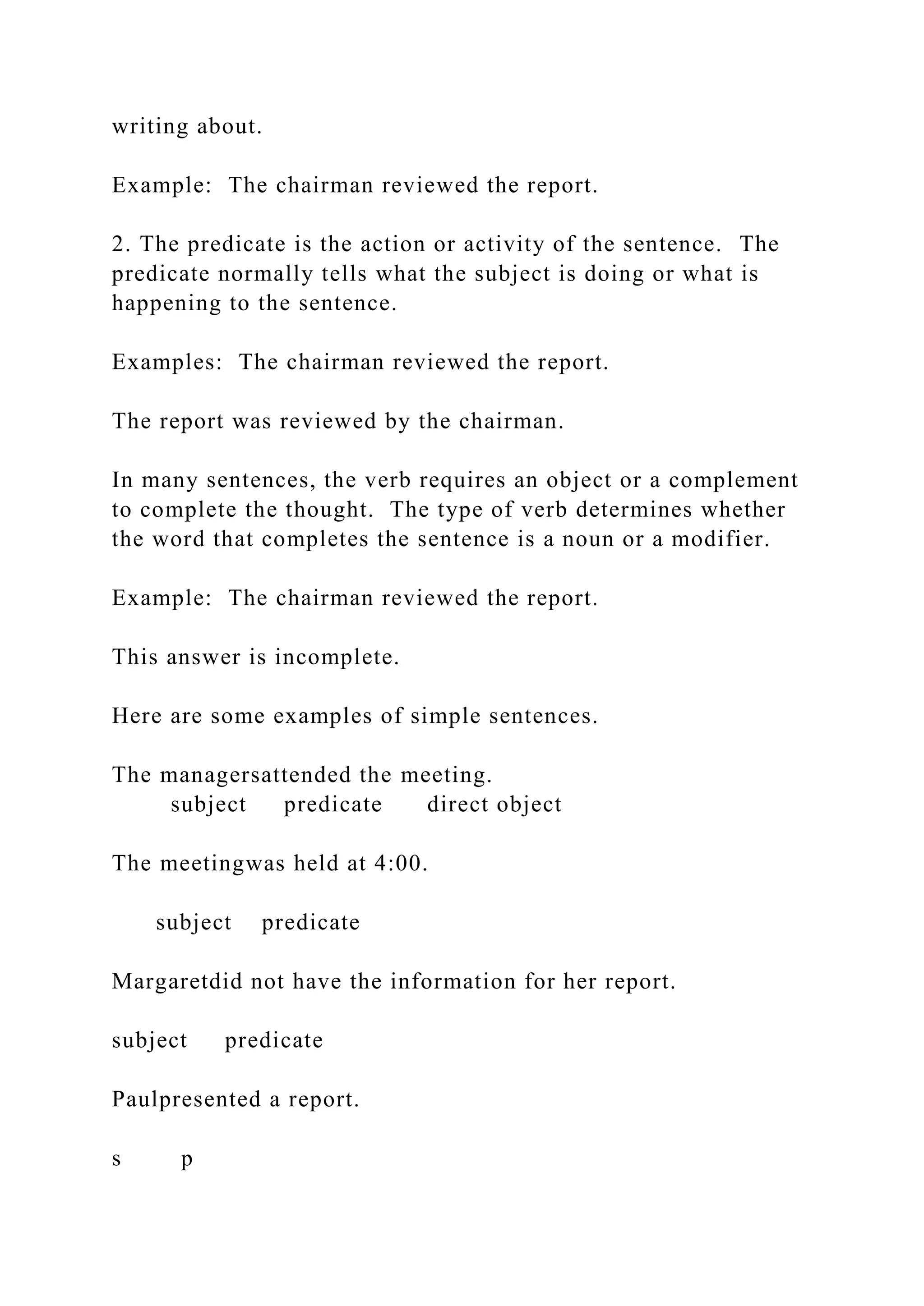 writing about.
Example: The chairman reviewed the report.
2. The predicate is the action or activity of the sentence. The
predicate normally tells what the subject is doing or what is
happening to the sentence.
Examples: The chairman reviewed the report.
The report was reviewed by the chairman.
In many sentences, the verb requires an object or a complement
to complete the thought. The type of verb determines whether
the word that completes the sentence is a noun or a modifier.
Example: The chairman reviewed the report.
This answer is incomplete.
Here are some examples of simple sentences.
The managersattended the meeting.
subject predicate direct object
The meetingwas held at 4:00.
subject predicate
Margaretdid not have the information for her report.
subject predicate
Paulpresented a report.
s p
 