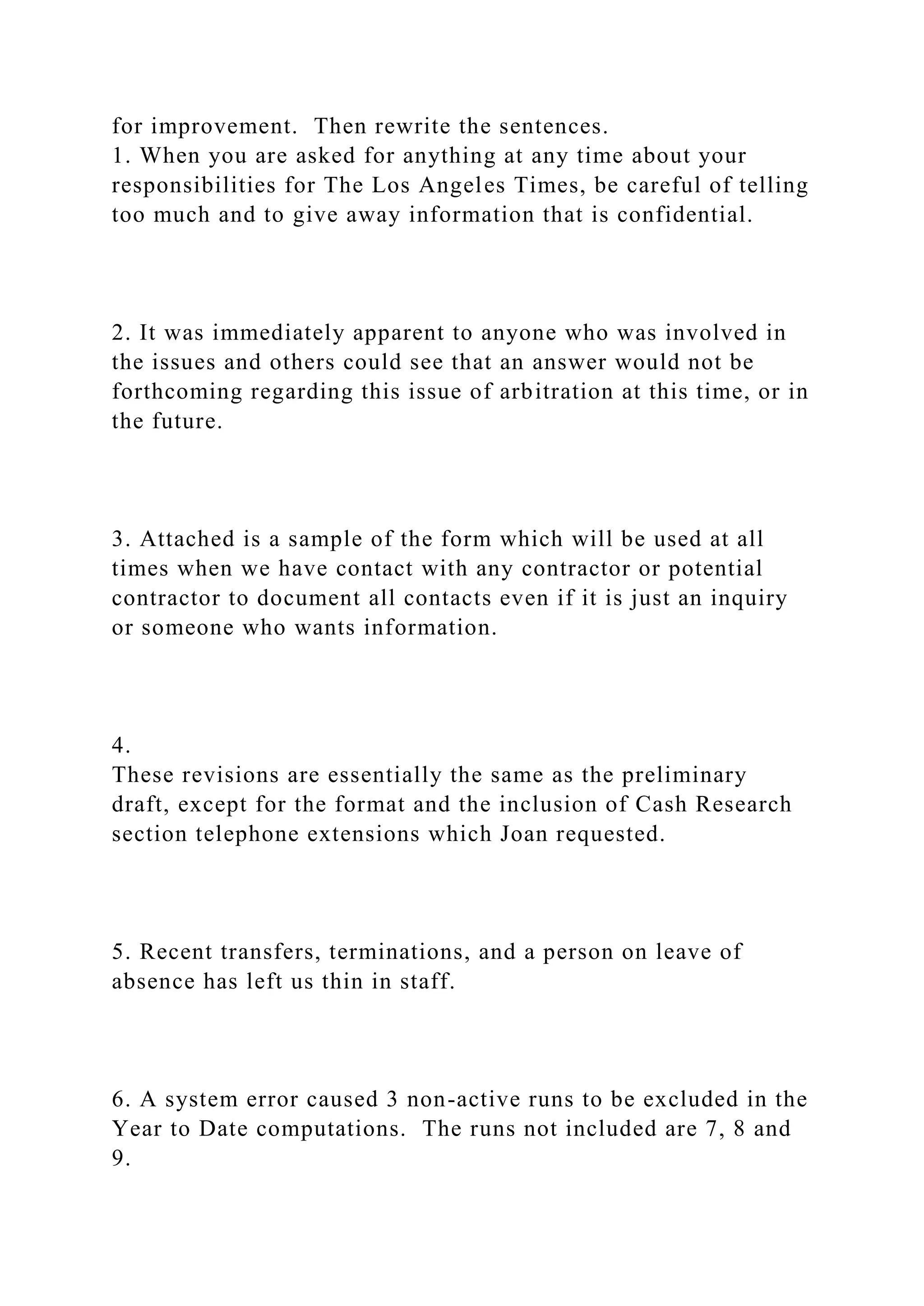 for improvement. Then rewrite the sentences.
1. When you are asked for anything at any time about your
responsibilities for The Los Angeles Times, be careful of telling
too much and to give away information that is confidential.
2. It was immediately apparent to anyone who was involved in
the issues and others could see that an answer would not be
forthcoming regarding this issue of arbitration at this time, or in
the future.
3. Attached is a sample of the form which will be used at all
times when we have contact with any contractor or potential
contractor to document all contacts even if it is just an inquiry
or someone who wants information.
4.
These revisions are essentially the same as the preliminary
draft, except for the format and the inclusion of Cash Research
section telephone extensions which Joan requested.
5. Recent transfers, terminations, and a person on leave of
absence has left us thin in staff.
6. A system error caused 3 non-active runs to be excluded in the
Year to Date computations. The runs not included are 7, 8 and
9.
 