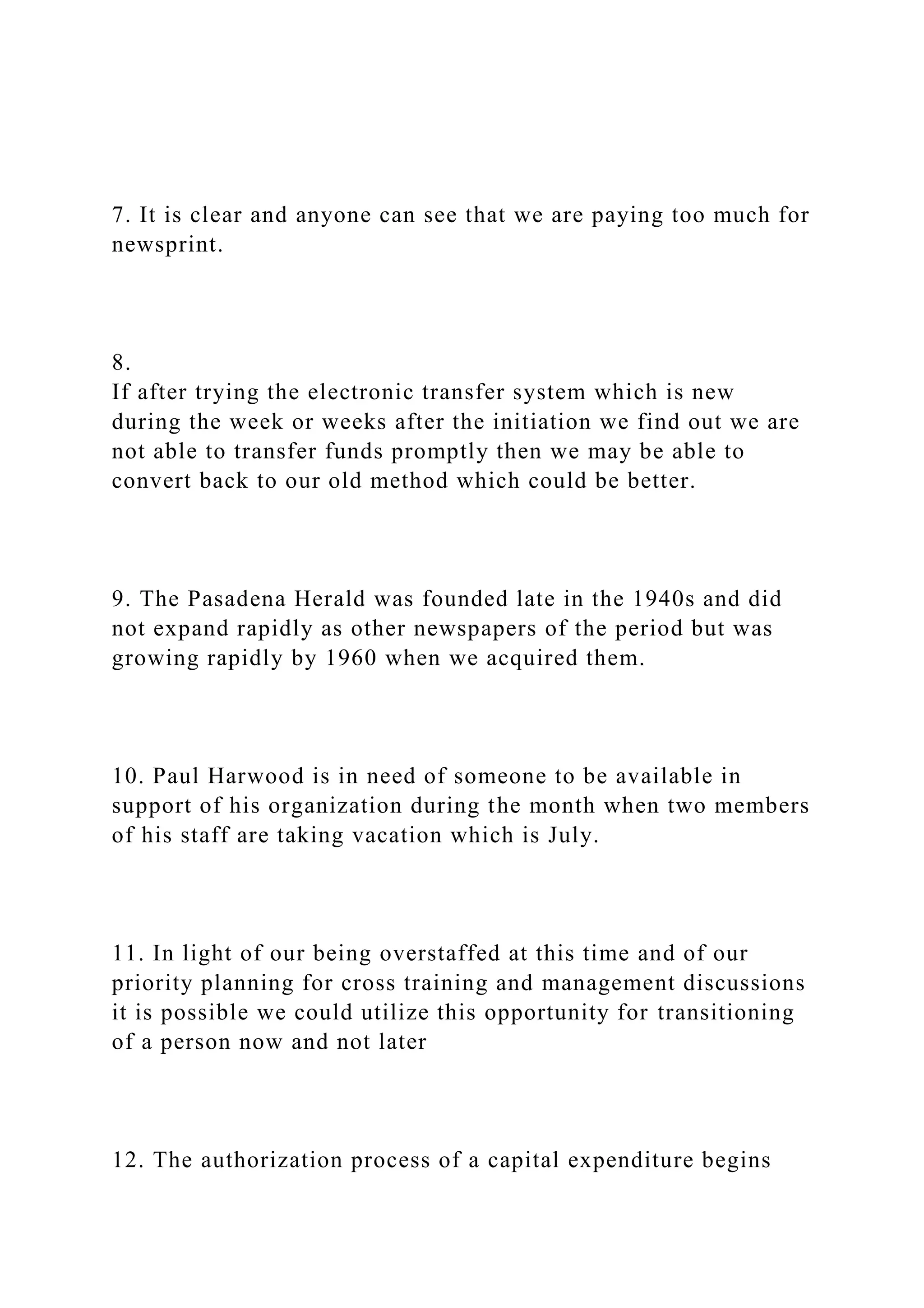 7. It is clear and anyone can see that we are paying too much for
newsprint.
8.
If after trying the electronic transfer system which is new
during the week or weeks after the initiation we find out we are
not able to transfer funds promptly then we may be able to
convert back to our old method which could be better.
9. The Pasadena Herald was founded late in the 1940s and did
not expand rapidly as other newspapers of the period but was
growing rapidly by 1960 when we acquired them.
10. Paul Harwood is in need of someone to be available in
support of his organization during the month when two members
of his staff are taking vacation which is July.
11. In light of our being overstaffed at this time and of our
priority planning for cross training and management discussions
it is possible we could utilize this opportunity for transitioning
of a person now and not later
12. The authorization process of a capital expenditure begins
 
