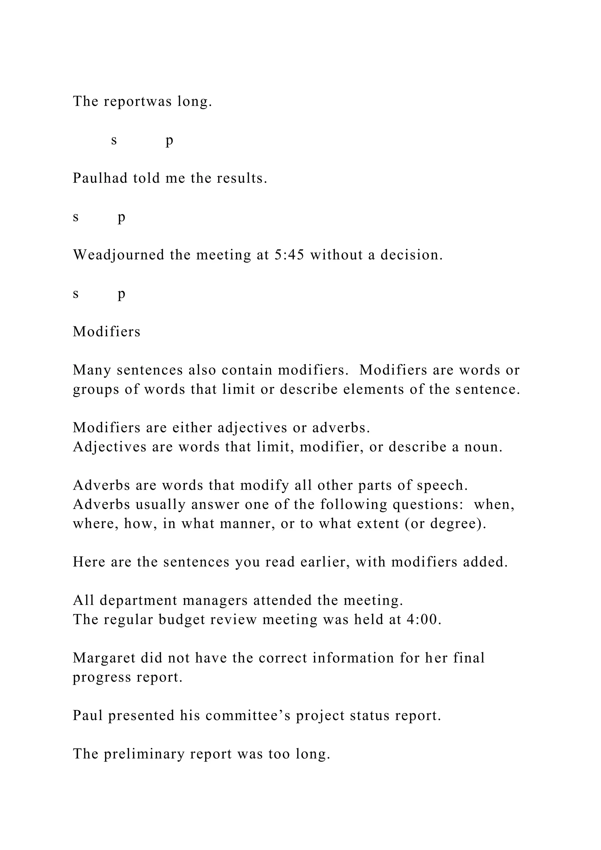 The reportwas long.
s p
Paulhad told me the results.
s p
Weadjourned the meeting at 5:45 without a decision.
s p
Modifiers
Many sentences also contain modifiers. Modifiers are words or
groups of words that limit or describe elements of the sentence.
Modifiers are either adjectives or adverbs.
Adjectives are words that limit, modifier, or describe a noun.
Adverbs are words that modify all other parts of speech.
Adverbs usually answer one of the following questions: when,
where, how, in what manner, or to what extent (or degree).
Here are the sentences you read earlier, with modifiers added.
All department managers attended the meeting.
The regular budget review meeting was held at 4:00.
Margaret did not have the correct information for her final
progress report.
Paul presented his committee’s project status report.
The preliminary report was too long.
 
