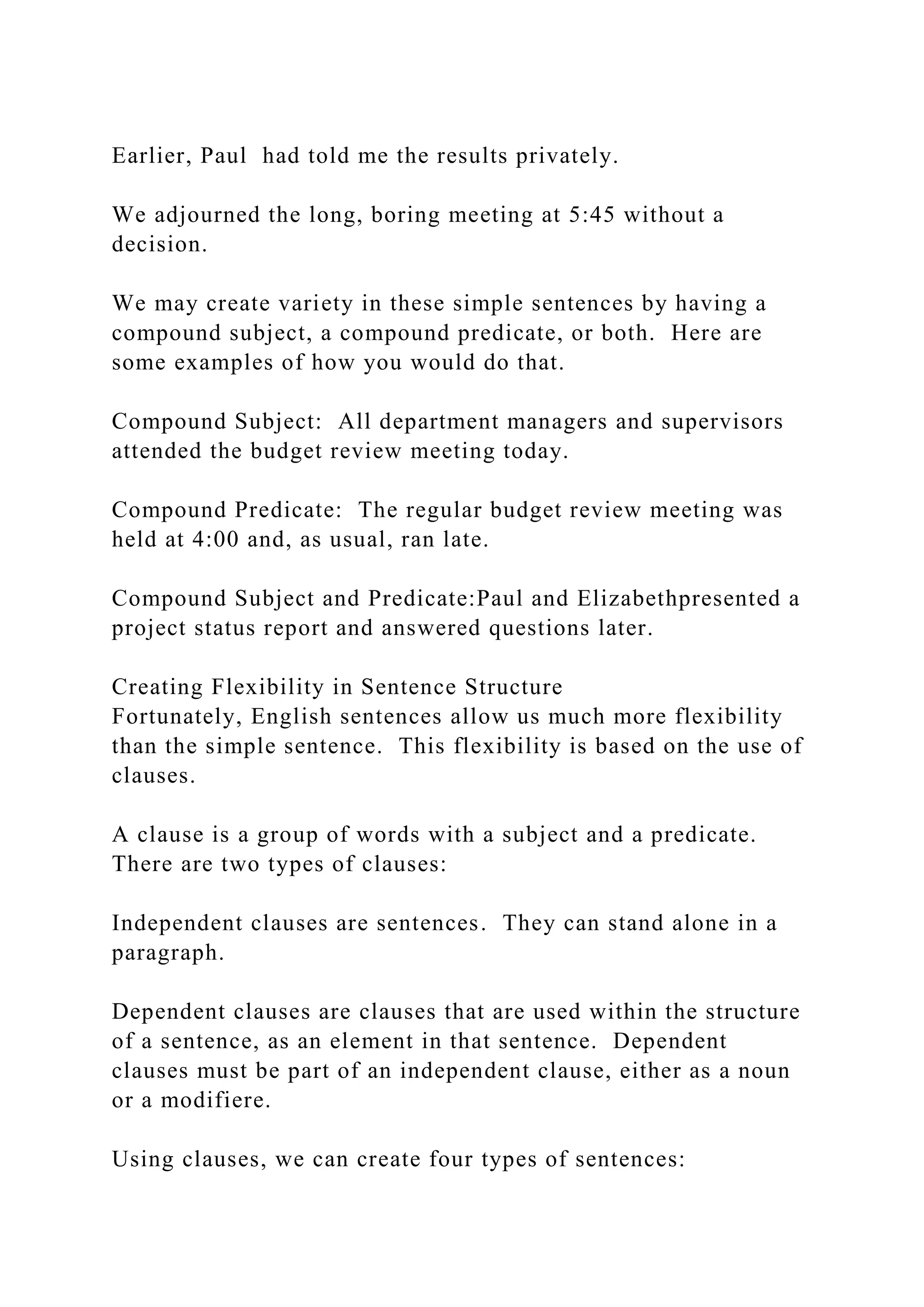Earlier, Paul had told me the results privately.
We adjourned the long, boring meeting at 5:45 without a
decision.
We may create variety in these simple sentences by having a
compound subject, a compound predicate, or both. Here are
some examples of how you would do that.
Compound Subject: All department managers and supervisors
attended the budget review meeting today.
Compound Predicate: The regular budget review meeting was
held at 4:00 and, as usual, ran late.
Compound Subject and Predicate:Paul and Elizabethpresented a
project status report and answered questions later.
Creating Flexibility in Sentence Structure
Fortunately, English sentences allow us much more flexibility
than the simple sentence. This flexibility is based on the use of
clauses.
A clause is a group of words with a subject and a predicate.
There are two types of clauses:
Independent clauses are sentences. They can stand alone in a
paragraph.
Dependent clauses are clauses that are used within the structure
of a sentence, as an element in that sentence. Dependent
clauses must be part of an independent clause, either as a noun
or a modifiere.
Using clauses, we can create four types of sentences:
 