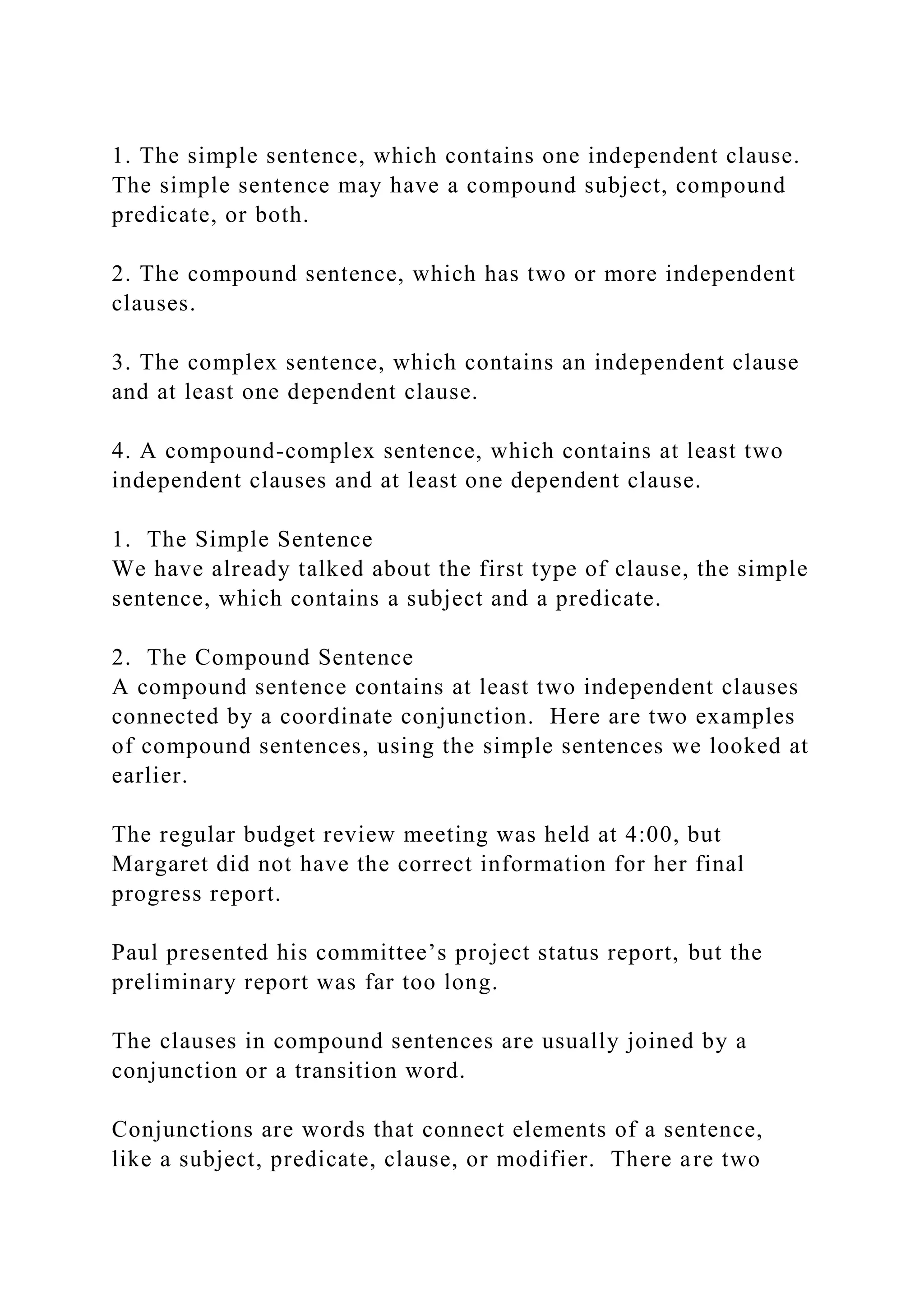 1. The simple sentence, which contains one independent clause.
The simple sentence may have a compound subject, compound
predicate, or both.
2. The compound sentence, which has two or more independent
clauses.
3. The complex sentence, which contains an independent clause
and at least one dependent clause.
4. A compound-complex sentence, which contains at least two
independent clauses and at least one dependent clause.
1. The Simple Sentence
We have already talked about the first type of clause, the simple
sentence, which contains a subject and a predicate.
2. The Compound Sentence
A compound sentence contains at least two independent clauses
connected by a coordinate conjunction. Here are two examples
of compound sentences, using the simple sentences we looked at
earlier.
The regular budget review meeting was held at 4:00, but
Margaret did not have the correct information for her final
progress report.
Paul presented his committee’s project status report, but the
preliminary report was far too long.
The clauses in compound sentences are usually joined by a
conjunction or a transition word.
Conjunctions are words that connect elements of a sentence,
like a subject, predicate, clause, or modifier. There are two
 