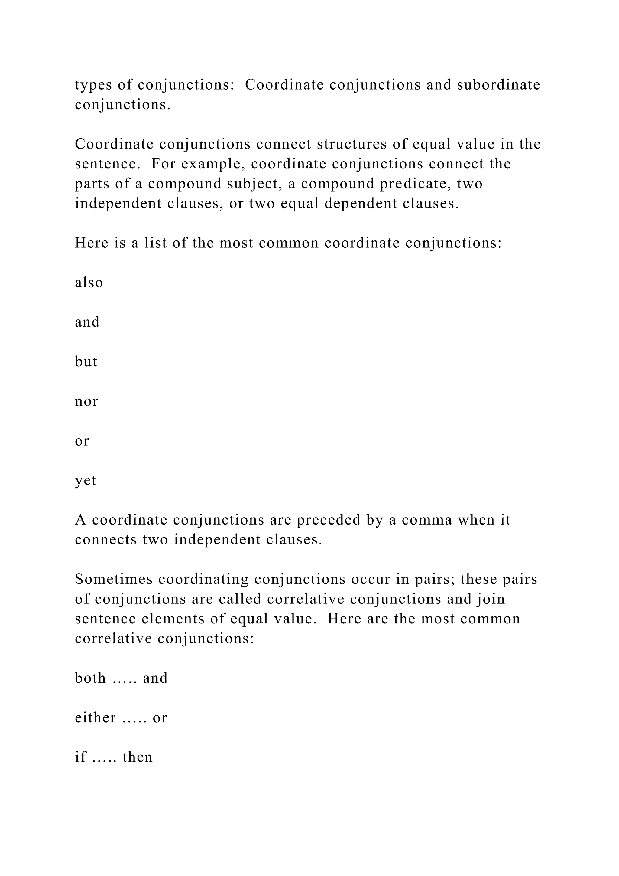 types of conjunctions: Coordinate conjunctions and subordinate
conjunctions.
Coordinate conjunctions connect structures of equal value in the
sentence. For example, coordinate conjunctions connect the
parts of a compound subject, a compound predicate, two
independent clauses, or two equal dependent clauses.
Here is a list of the most common coordinate conjunctions:
also
and
but
nor
or
yet
A coordinate conjunctions are preceded by a comma when it
connects two independent clauses.
Sometimes coordinating conjunctions occur in pairs; these pairs
of conjunctions are called correlative conjunctions and join
sentence elements of equal value. Here are the most common
correlative conjunctions:
both ….. and
either ….. or
if ….. then
 