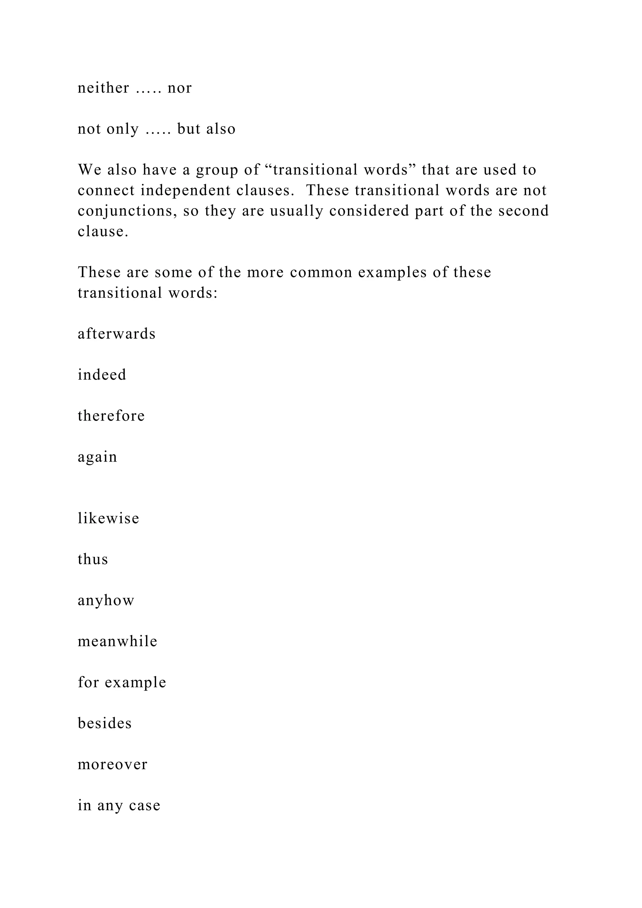 neither ….. nor
not only ….. but also
We also have a group of “transitional words” that are used to
connect independent clauses. These transitional words are not
conjunctions, so they are usually considered part of the second
clause.
These are some of the more common examples of these
transitional words:
afterwards
indeed
therefore
again
likewise
thus
anyhow
meanwhile
for example
besides
moreover
in any case
 