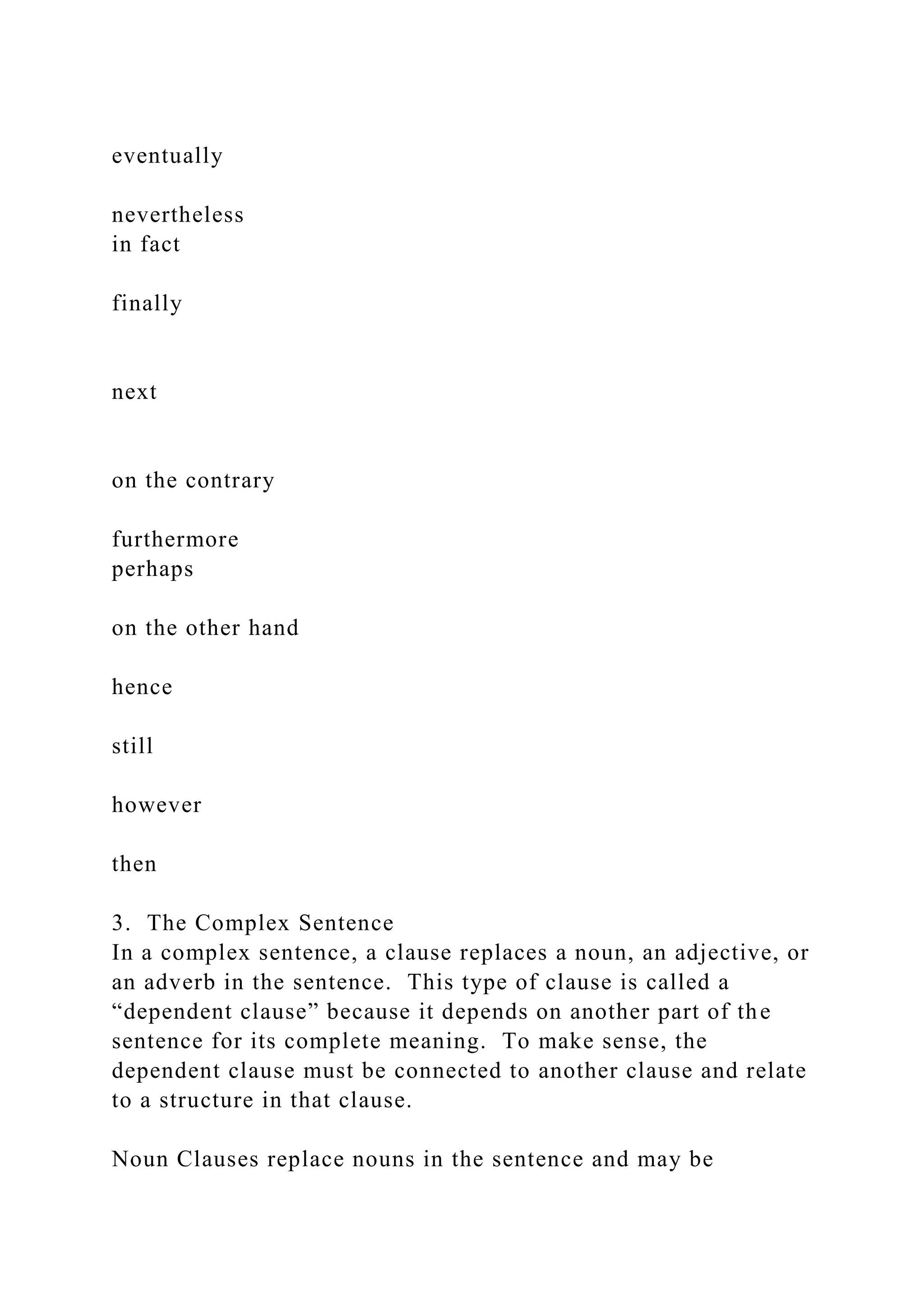 eventually
nevertheless
in fact
finally
next
on the contrary
furthermore
perhaps
on the other hand
hence
still
however
then
3. The Complex Sentence
In a complex sentence, a clause replaces a noun, an adjective, or
an adverb in the sentence. This type of clause is called a
“dependent clause” because it depends on another part of the
sentence for its complete meaning. To make sense, the
dependent clause must be connected to another clause and relate
to a structure in that clause.
Noun Clauses replace nouns in the sentence and may be
 