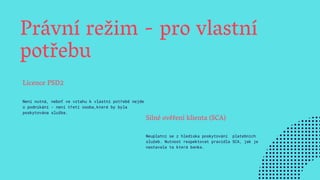Právní režim - pro vlastní
potřebu
Licence PSD2
Není nutná, neboť ve vztahu k vlastní potřebě nejde
o podnikání - není třetí osoba,které by byla
poskytována služba.
Silné ověření klienta (SCA)
Neuplatní se z hlediska poskytování platebních
služeb. Nutnost respektovat pravidla SCA, jak je
nastavala ta která banka.
 