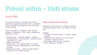 Právní režim - třetí strana
Licence PSD2
Obchodní plán – ústřední dokument, reálnost,
proveditelnost, strukturovanost, výhledy (včetně
cash-flow) na 3 roky
Zákonné pojištění
Outsourcing – IT cloudová řešení jsou možná,
nezbytné nastavení komunikačních a kontrolních
procedur        
Pohotovostní plány – reakce na materializaci
hlavních rizik, popsané procesy...
Pro správu informací o platebním účtu (AIS) a
nepřímé dání platebního příkazu (PIS) je nezbytná
licence dle PSD2 (pro kombinaci AIS a PIS pouze
licence PI/EMI)
Právní zastoupení v licenčním řízení odcloní
problémy v komunikaci s ČNB, vnitřní dokumentace
nemůže být na klíč.
   
Silné ověření klienta (SCA)
Transakce na nízké částky a s nízkým rizikem
podvodu
Předplatné nebo opakující se (recurring)
transakce na pevnou částku
Důvěryhodní “Whitelisted“ obchodníci
Inter-regionální transakce
Požadavky na SCA klienta se vztahují na platby
iniciované plátcem (PIS) i na "náhledy na účty" -
AIS.
Výjimky:
 