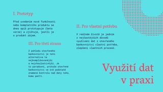 Využití dat
v praxi
I. Prototyp
Před uvedením nové funkčnosti
nebo kompletního produktu se
dnes spíš prototypuje (beta
verze) a zjištuje, jestli je
o produkt zájem.
II. Pro vlastní potřebu
V reálném životě je jedním
z nejčastějších důvodů
využívání dat z otevřeného
bankovnictví vlastní potřeba,
zlepšení vlastních procesů.
III. Pro třetí stranu
Z pohledu otevřeného
bankovnictví je tato
alternativa ta
nejkomplikovanější
a nejchoulostivější. Je
to paradoxní, protože otevřené
bankovnictví ve své podstatě
znamená kontrolu nad daty toho,
komu patří.
 