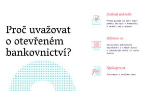 Proč uvažovat
o otevřeném
bankovnictví?
Odlišení se
Zpracování zákaznické
objednávky v řádech minut
v jakoukoliv denní či noční
hodinu
Snížení nákladů
Přímá platba na účet např.
pomocí QR kódu v kombinaci
s okamžitými platbami
Spokojenost
Informace v reálném čase
 