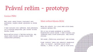 Právní režim - prototyp
Silné ověření klienta (SCA)
Nelze ale vyloučit, že v praxi může určitá banka
vyžadovat aplikaci SCA.
SCA je nový evropský požadavek na zajištění
bezpečnějších online plateb. V době transakce jsou
vyžadovány další úrovně autentizace, tedy ověření
držitele.
SCA zavádí „2faktorovou autentizaci“ jako minimum.
Kromě „Znalosti“ mohou vaši zákazníci zkombinovat
„Něco, co vlastní“, například jejich chytré
hodinky, s „něčím, co jsou“, jako je otisk prstu.
Licence PSD2
Není nutná, pokud činnost (testování) není
podnikáním, zejména nebude vykonávána na účelem
zisku.
I když testování není výdělečné, bude podnikáním,
je-li klientům poskytováno jako součást širšího
balíčku služeb.
Nutná pečlivá právní a faktická kalibrace, aby
nebylo možno dovodit potřebu licence PSD2
(neoprávněné podnikání)
 