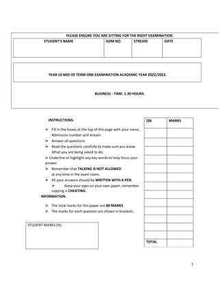 1
PLEASE ENSURE YOU ARE SITTING FOR THE RIGHT EXAMINATION.
STUDENT’S NAME ADM NO. STREAM DATE
YEAR 10 MID OF TERM ONE EXAMINATION ACADEMIC YEAR 2022/2023.
BUSINESS - TIME: 1.30 HOURS.
INSTRUCTIONS.
 Fill in the boxes at the top of this page with your name,
Admission number and stream.
 Answer all questions.
 Read the questions carefully to make sure you know
What you are being asked to do.
 Underline or highlight any key words to help focus your
answer.
 Remember that TALKING IS NOT ALLOWED
at any time in the exam room.
 All your answers should be WRITTEN WITH A PEN
 Keep your eyes on your own paper, remember
copying is CHEATING.
INFORMATION.
 The total marks for this paper are 80 MARKS.
 The marks for each question are shown in brackets.
STUDENT MARKS (%)
QN MARKS
TOTAL
 