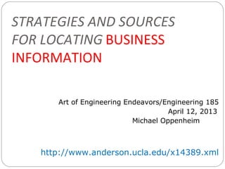 STRATEGIES AND SOURCES
FOR LOCATING BUSINESS
INFORMATION

      Art of Engineering Endeavors/Engineering 185
                                     April 12, 2013
                           Michael Oppenheim



   http://www.anderson.ucla.edu/x14389.xml
 