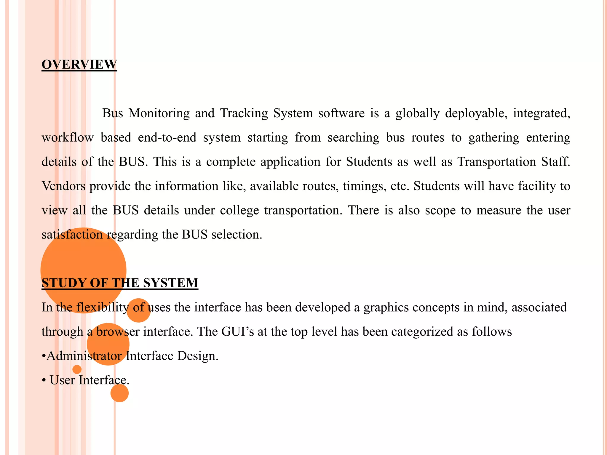 OVERVIEW
Bus Monitoring and Tracking System software is a globally deployable, integrated,
workflow based end-to-end system starting from searching bus routes to gathering entering
details of the BUS. This is a complete application for Students as well as Transportation Staff.
Vendors provide the information like, available routes, timings, etc. Students will have facility to
view all the BUS details under college transportation. There is also scope to measure the user
satisfaction regarding the BUS selection.
STUDY OF THE SYSTEM
In the flexibility of uses the interface has been developed a graphics concepts in mind, associated
through a browser interface. The GUI’s at the top level has been categorized as follows
•Administrator Interface Design.
• User Interface.
 
