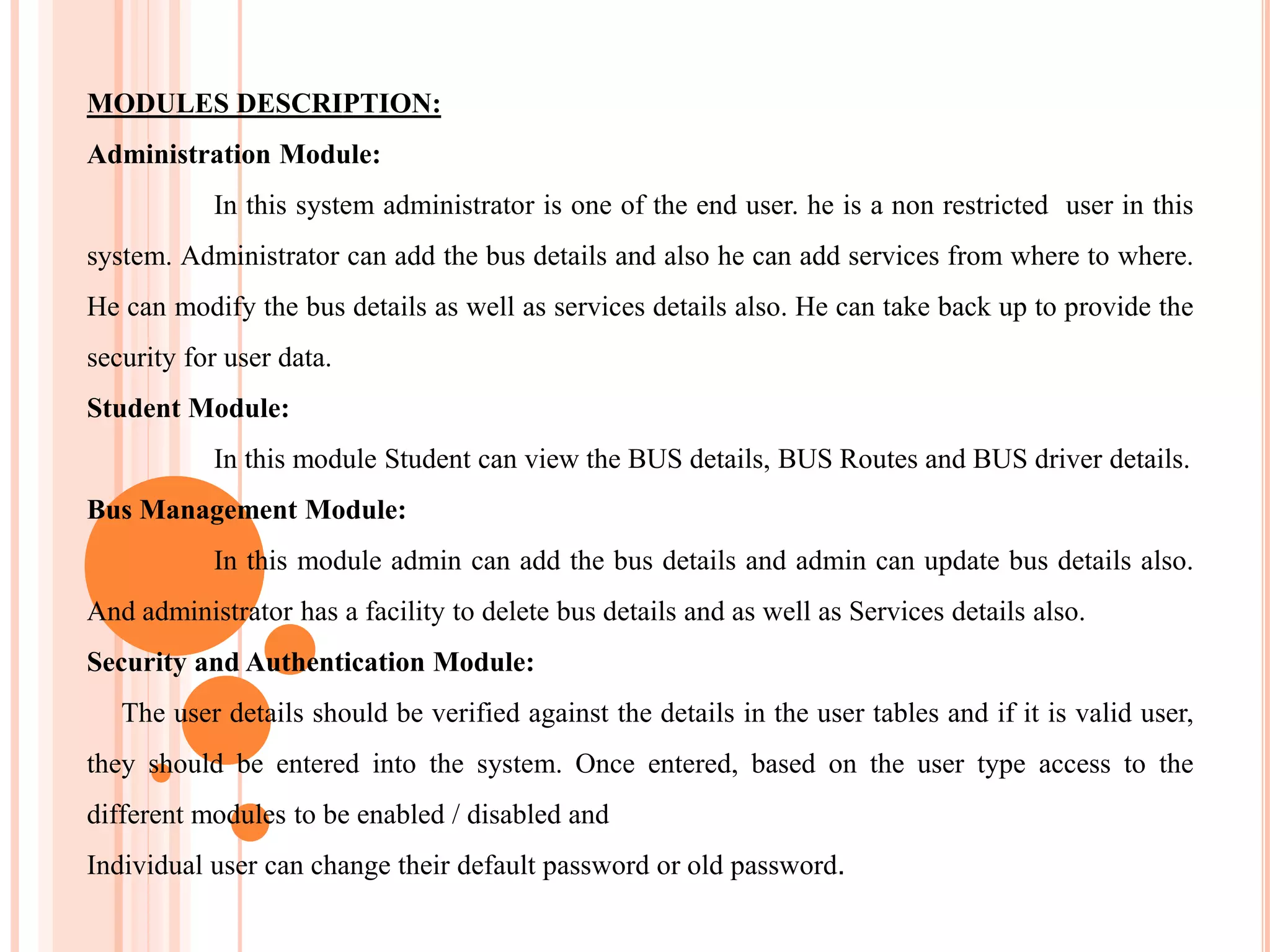 MODULES DESCRIPTION:
Administration Module:
In this system administrator is one of the end user. he is a non restricted user in this
system. Administrator can add the bus details and also he can add services from where to where.
He can modify the bus details as well as services details also. He can take back up to provide the
security for user data.
Student Module:
In this module Student can view the BUS details, BUS Routes and BUS driver details.
Bus Management Module:
In this module admin can add the bus details and admin can update bus details also.
And administrator has a facility to delete bus details and as well as Services details also.
Security and Authentication Module:
The user details should be verified against the details in the user tables and if it is valid user,
they should be entered into the system. Once entered, based on the user type access to the
different modules to be enabled / disabled and
Individual user can change their default password or old password.
 