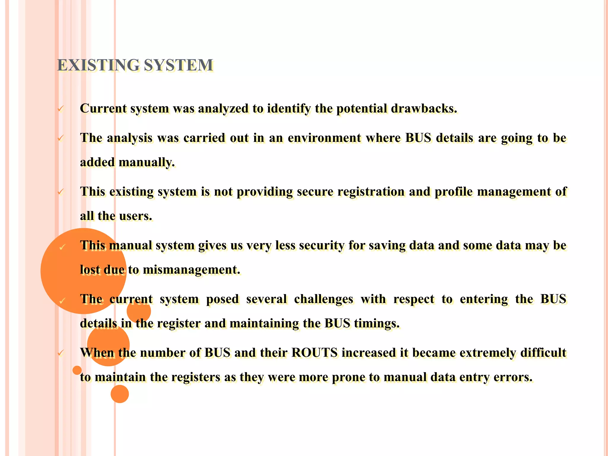 EXISTING SYSTEM
 Current system was analyzed to identify the potential drawbacks.
 The analysis was carried out in an environment where BUS details are going to be
added manually.
 This existing system is not providing secure registration and profile management of
all the users.
 This manual system gives us very less security for saving data and some data may be
lost due to mismanagement.
 The current system posed several challenges with respect to entering the BUS
details in the register and maintaining the BUS timings.
 When the number of BUS and their ROUTS increased it became extremely difficult
to maintain the registers as they were more prone to manual data entry errors.
 