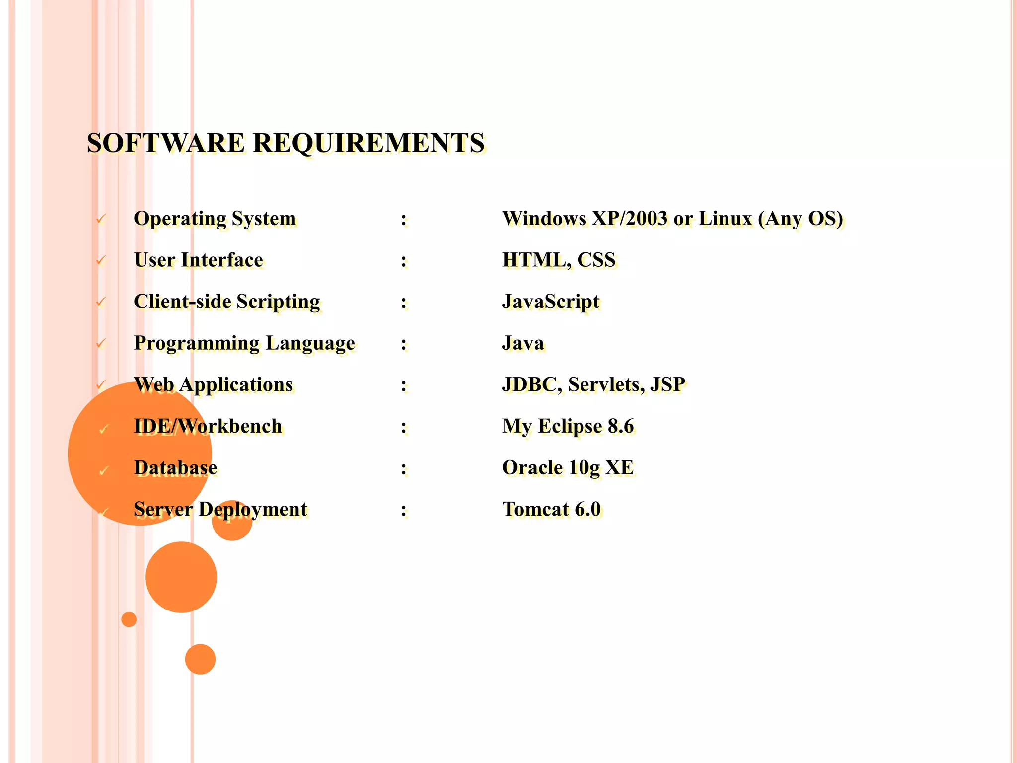 SOFTWARE REQUIREMENTS
 Operating System : Windows XP/2003 or Linux (Any OS)
 User Interface : HTML, CSS
 Client-side Scripting : JavaScript
 Programming Language : Java
 Web Applications : JDBC, Servlets, JSP
 IDE/Workbench : My Eclipse 8.6
 Database : Oracle 10g XE
 Server Deployment : Tomcat 6.0
 