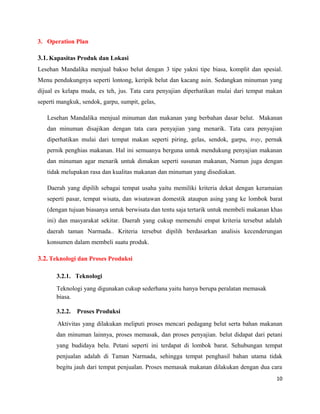 3. Operation Plan
3.1. Kapasitas Produk dan Lokasi
Lesehan Mandalika menjual bakso belut dengan 3 tipe yakni tipe biasa, komplit dan spesial.
Menu pendukungnya seperti lontong, keripik belut dan kacang asin. Sedangkan minuman yang
dijual es kelapa muda, es teh, jus. Tata cara penyajian diperhatikan mulai dari tempat makan
seperti mangkuk, sendok, garpu, sumpit, gelas,
Lesehan Mandalika menjual minuman dan makanan yang berbahan dasar belut. Makanan
dan minuman disajikan dengan tata cara penyajian yang menarik. Tata cara penyajian
diperhatikan mulai dari tempat makan seperti piring, gelas, sendok, garpu, tray, pernak
pernik penghias makanan. Hal ini semuanya berguna untuk mendukung penyajian makanan
dan minuman agar menarik untuk dimakan seperti susunan makanan, Namun juga dengan
tidak melupakan rasa dan kualitas makanan dan minuman yang disediakan.
Daerah yang dipilih sebagai tempat usaha yaitu memiliki kriteria dekat dengan keramaian
seperti pasar, tempat wisata, dan wisatawan domestik ataupun asing yang ke lombok barat
(dengan tujuan biasanya untuk berwisata dan tentu saja tertarik untuk membeli makanan khas
ini) dan masyarakat sekitar. Daerah yang cukup memenuhi empat kriteria tersebut adalah
daerah taman Narmada.. Kriteria tersebut dipilih berdasarkan analisis kecenderungan
konsumen dalam membeli suatu produk.
3.2. Teknologi dan Proses Produksi
3.2.1. Teknologi
Teknologi yang digunakan cukup sederhana yaitu hanya berupa peralatan memasak
biasa.
3.2.2. Proses Produksi
Aktivitas yang dilakukan meliputi proses mencari pedagang belut serta bahan makanan
dan minuman lainnya, proses memasak, dan proses penyajian. belut didapat dari petani
yang budidaya belu. Petani seperti ini terdapat di lombok barat. Sehubungan tempat
penjualan adalah di Taman Narmada, sehingga tempat penghasil bahan utama tidak
begitu jauh dari tempat penjualan. Proses memasak makanan dilakukan dengan dua cara
10
 
