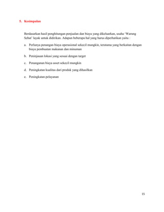 5. Kesimpulan
Berdasarkan hasil penghitungan penjualan dan biaya yang dikeluarkan, usaha ‘Warung
Sehat’ layak untuk didirikan. Adapun beberapa hal yang harus diperhatikan yaitu :
a. Perlunya penangan biaya operasional sekecil mungkin, terutama yang berkaitan dengan
biaya pembuatan makanan dan minuman
b. Peninjauan lokasi yang sesuai dengan target
c. Penanganan biaya asset sekecil mungkin
d. Peningkatan kualitas dari produk yang dihasilkan
e. Peningkatan pelayanan
15
 