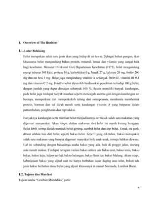 1. Overview of The Business
1.1. Latar Belakang
Belut merupakan salah satu jenis ikan yang hidup di air tawar. Sebagai bahan pangan, ikan
khususnya belut mengandung bahan protein, mineral, lemak dan vitamin yang sangat baik
bagi kesehatan. Menurut Direktorat Gizi Departemen Kesehatan (1971), belut mengandung
energi sebesar 303 kkal, protein 14 g, karbohidrat 0 g, lemak 27 g, kalsium 20 mg, fosfor 200
mg dan zat besi 1 mg. Belut juga mengandung vitamin A sebanyak 1600 IU, vitamin B1 0,1
mg dan vitamin C 2 mg. Hasil tersebut diperoleh berdasarkan penelitian terhadap 100 g belut,
dengan jumlah yang dapat dimakan sebanyak 100 %. Selain memiliki banyak kandungan,
pada belut juga terdapat banyak manfaat seperti mencegah anemia gizi dengan kandungan zat
besinya, memperkuat dan memperkokoh tulang dari osteoporosis, membantu membentuk
protein, hormon dan sel darah merah serta kandungan vitamin A yang berperan dalam
pertumbuhan, penglihatan dan reproduksi.
Banyaknya kandungan serta manfaat belut menjadikannya termasuk salah satu makanan yang
digemari masyarakat. Akan tetapi, olahan makanan dari belut ini masih kurang beragam.
Belut lebih sering diolah menjadi belut goreng, sambel belut dan sop belut. Untuk itu perlu
dibuat olahan lain dari belut seperti bakso belut. Seperti yang diketahui, bakso merupakan
salah satu makanan yang banyak digemari masyakat baik anak-anak, remaja bahkan dewasa.
Hal ini sebanding dengan banyaknya usaha bakso yang ada, baik di pinggir jalan, warung
atau rumah makan. Terdapat beragam variasi bakso antara lain bakso urat, bakso tenis, bakso
bakar, bakso keju, bakso kerikil, bakso balungan, bakso Solo dan bakso Malang. Akan tetapi,
kebanyakan bakso yang dijual saat ini hanya berbahan dasar daging atau telur, belum ada
jenis bakso berbahan dasar belut yang dijual khususnya di daerah Narmada, Lombok Barat.
1.2. Tujuan dan Manfaat
Tujuan usaha “Lesehan Mandalika” yaitu:
4
 