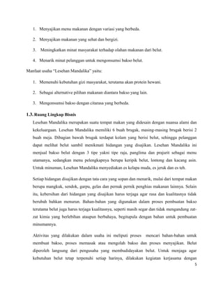 1. Menyajikan menu makanan dengan variasi yang berbeda.
2. Menyajikan makanan yang sehat dan bergizi.
3. Meningkatkan minat masyarakat terhadap olahan makanan dari belut.
4. Menarik minat pelanggan untuk mengonsumsi bakso belut.
Manfaat usaha “Lesehan Mandalika” yaitu:
1. Memenuhi kebutuhan gizi masyarakat, terutama akan protein hewani.
2. Sebagai alternative pilihan makanan diantara bakso yang lain.
3. Mengonsumsi bakso dengan citarasa yang berbeda.
1.3. Ruang Lingkup Bisnis
Lesehan Mandalika merupakan suatu tempat makan yang didesain dengan nuansa alami dan
kekeluargaan. Lesehan Mandalika memiliki 6 buah brugak, masing-masing brugak berisi 2
buah meja. Dibagian bawah brugak terdapat kolam yang berisi belut, sehingga pelanggan
dapat melihat belut sambil menikmati hidangan yang disajikan. Lesehan Mandalika ini
menjual bakso belut dengan 3 tipe yakni tipe raja, panglima dan prajurit sebagai menu
utamanya, sedangkan menu pelengkapnya berupa keripik belut, lontong dan kacang asin.
Untuk minuman, Lesehan Mandalika menyediakan es kelapa muda, es jeruk dan es teh.
Setiap hidangan disajikan dengan tata cara yang sopan dan menarik, mulai dari tempat makan
berupa mangkuk, sendok, garpu, gelas dan pernak pernik penghias makanan lainnya. Selain
itu, kebersihan dari hidangan yang disajikan harus terjaga agar rasa dan kualitasnya tidak
berubah bahkan menurun. Bahan-bahan yang digunakan dalam proses pembuatan bakso
terutama belut juga harus terjaga kualitasnya, seperti masih segar dan tidak mengandung zat-
zat kimia yang berlebihan ataupun berbahaya, begitupula dengan bahan untuk pembuatan
minumannya.
Aktivitas yang dilakukan dalam usaha ini meliputi proses mencari bahan-bahan untuk
membuat bakso, proses memasak atau mengolah bakso dan proses menyajikan. Belut
diperoleh langsung dari pengusaha yang membudidayakan belut. Untuk menjaga agar
kebutuhan belut tetap terpenuhi setiap harinya, dilakukan kegiatan kerjasama dengan
5
 