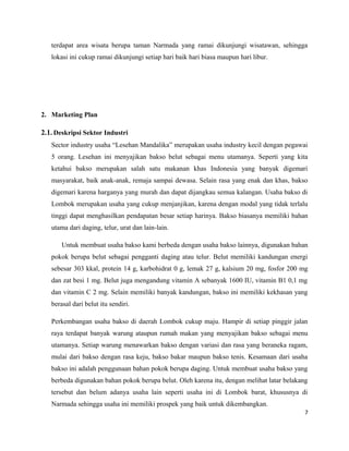 terdapat area wisata berupa taman Narmada yang ramai dikunjungi wisatawan, sehingga
lokasi ini cukup ramai dikunjungi setiap hari baik hari biasa maupun hari libur.
2. Marketing Plan
2.1. Deskripsi Sektor Industri
Sector industry usaha “Lesehan Mandalika” merupakan usaha industry kecil dengan pegawai
5 orang. Lesehan ini menyajikan bakso belut sebagai menu utamanya. Seperti yang kita
ketahui bakso merupakan salah satu makanan khas Indonesia yang banyak digemari
masyarakat, baik anak-anak, remaja sampai dewasa. Selain rasa yang enak dan khas, bakso
digemari karena harganya yang murah dan dapat dijangkau semua kalangan. Usaha bakso di
Lombok merupakan usaha yang cukup menjanjikan, karena dengan modal yang tidak terlalu
tinggi dapat menghasilkan pendapatan besar setiap harinya. Bakso biasanya memiliki bahan
utama dari daging, telur, urat dan lain-lain.
Untuk membuat usaha bakso kami berbeda dengan usaha bakso lainnya, digunakan bahan
pokok berupa belut sebagai pengganti daging atau telur. Belut memiliki kandungan energi
sebesar 303 kkal, protein 14 g, karbohidrat 0 g, lemak 27 g, kalsium 20 mg, fosfor 200 mg
dan zat besi 1 mg. Belut juga mengandung vitamin A sebanyak 1600 IU, vitamin B1 0,1 mg
dan vitamin C 2 mg. Selain memiliki banyak kandungan, bakso ini memiliki kekhasan yang
berasal dari belut itu sendiri.
Perkembangan usaha bakso di daerah Lombok cukup maju. Hampir di setiap pinggir jalan
raya terdapat banyak warung ataupun rumah makan yang menyajikan bakso sebagai menu
utamanya. Setiap warung menawarkan bakso dengan variasi dan rasa yang beraneka ragam,
mulai dari bakso dengan rasa keju, bakso bakar maupun bakso tenis. Kesamaan dari usaha
bakso ini adalah penggunaan bahan pokok berupa daging. Untuk membuat usaha bakso yang
berbeda digunakan bahan pokok berupa belut. Oleh karena itu, dengan melihat latar belakang
tersebut dan belum adanya usaha lain seperti usaha ini di Lombok barat, khususnya di
Narmada sehingga usaha ini memiliki prospek yang baik untuk dikembangkan.
7
 