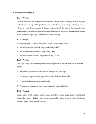 2.3. Program Marketing Fix
2.3.1. Produk
Lesehan mandalika ini menyajikan bakso belut sebagai menu utamanya. Selain itu juga
terdapat makanan seperti keripik belut, lontong dan kacang asin sebagai pelengkap bakso.
Minuman yang disajikan yakni es kelapa muda, es jeruk dan es teh. Dalam pembuatan
makanan dan minuman ini digunakan bahan-bahan segar dan bebas dari campuran bahan
kimia. Bakso ini juga dapat dipesan untuk dibawa pulang.
2.3.2. Harga
Secara garis besar “Lesehan Mandalika” terbagi menjadi tiga, yaitu :
a. Bakso tipe spesial memiliki harga berkisar Rp 14.000
b. Bakso tipe lengkap memiliki harga Rp 12.000
c. Bakso tipe biasa memiliki harga berkisar Rp 10.000
2.3.3. Promosi
Beberapa strategi promosi yang dilakukan pada pemasaran produk ‘Lesehan Mandalika,
yaitu :
a. Penyebaran brosur di sekolah-sekolah, kampus dan jalan raya.
b. Pemasangan papan nama dengan tulisan unik “Lesehan Mandalika”
c. Promosi dilakukan melalui social media.
d. Pemasangan penerangan yang cukup mencolok pada malam hari
2.3.4. Tempat
Lokasi yang dipilih sebagai tempat usaha memiliki kriteria dekat jalan raya, tempat
wisata dan pasar. Lokasi yang cukup memenuhi criteria tersebut yaitu di daerah
narmada, dekat taman wisata Narmada.
9
 