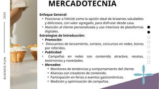 2
0
2
5 MERCADOTECNIA
Enfoque General:
• Posicionar a Felicité como la opción ideal de brownies saludables
y deliciosos, con valor agregado, para disfrutar desde casa.
• Atención al cliente personalizada y uso intensivo de plataformas
digitales.
Estrategias de Introducción:
• Promoción:
• Descuentos de lanzamiento, sorteos, concursos en redes, bonos
por referidos.
• Publicidad:
• Campañas en redes con contenido atractivo, recetas,
testimonios y novedades.
• Mercadeo:
⚬ Monitoreo de tendencias y comportamiento del cliente.
⚬ Alianzas con creadores de contenido.
⚬ Participación en ferias o eventos gastronómicos.
⚬ Medición y optimización de campañas.
B
U
S
I
N
E
S
S
P
L
A
N
 
