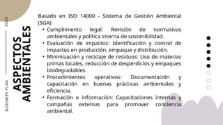 2
0
2
5
ASPECTOS
AMBIENTALES
B
U
S
I
N
E
S
S
P
L
A
N
Basado en ISO 14000 - Sistema de Gestión Ambiental
(SGA)
• Cumplimiento legal: Revisión de normativas
ambientales y política interna de sostenibilidad.
• Evaluación de impactos: Identificación y control de
impactos en producción, empaque y distribución.
• Minimización y reciclaje de residuos: Uso de materias
primas locales, reducción de desperdicios y empaques
biodegradables.
• Procedimientos operativos: Documentación y
capacitación en buenas prácticas ambientales y
eficiencia.
• Formación e información: Capacitaciones internas y
campañas externas para promover conciencia
ambiental.
 