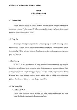 BUSINNES PLAN SEPTIAN TPL KAB. SULAWESI TENGGARA
BAB IV
ASPEK PEMASARAN
4.1 Segmentating
Pangsa pasar dari penjualan keripik singkong adalah mayoritas masyarakat kabupaten
muna yang berumur 7 tahun sampai 45 tahun untuk perkembangan berikutnya kalau sudah
terpenuhi kebutuhan masyarakat Muna.
4.2 Targeting
Sasaran pasar dari prodak pembuatan kripik singkong ini adalah mencakup semua
kalangan baik kalangan bawah maupun kalangan menengah keatas karena harganya sangat
terjangkau Rp. 3.000,- sehingga tidak memberatkan masyarakat untuk mengkonsumsi produk
yang saya hasilkan.
4.3Positioning
PURE RENYAH merupakan IKM yang memanfaatkan tanaman singkong menjadi
keripik renyah sehingga dapat membantu petani dalam pemasaran tanaman singkong. Dan
usaha yang saya buat sangat kurang pesaingnya rata-rata keripik yang masyarakat Muna
konsumsi Dari jawa sehingga dengan adanya usaha saya ini dapat menyeimbangkan
pertumbuhan ekonomi Kabupaten Muna dengan daerah lain.
4.4 Marketing Mix
a. produk (Product)
Prodak kripik singkong yang di produksi oleh usaha saya beraneka ragam rasa yaitu
pedas dan balado yang memiliki kemasan sederhana.
 