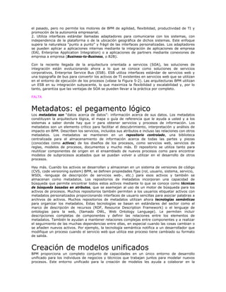 el pasado, pero no permite los motores de BPM de agilidad, flexibilidad, productividad de TI y
promoción de la autonomía empresarial.
2. Utiliza interfaces estándar llamadas adaptadores para comunicarse con los sistemas, con
independencia de la plataforma o de la ubicación geográfica de dichos sistemas. Este enfoque
supera la naturaleza “punto a punto” y frágil de las interfaces personalizadas. Los adaptadores
se pueden aplicar a aplicaciones internas mediante la integración de aplicaciones de empresa
(EAI, Enterprise Application Integration) o a aplicaciones de partners mediante conexiones de
empresa a empresa (Business-to-Business, o B2B).
Con la reciente llegada de la arquitectura orientada a servicios (SOA), las soluciones de
integración están evolucionando ahora a lo que se conoce como soluciones de servicios
corporativos, Enterprise Service Bus (ESB). ESB utiliza interfaces estándar de servicios web y
una topografía de bus para convertir los activos de TI existentes en servicios web que se utilizan
en el entorno de ejecución de los procesos (véase la Figura 5-2). Las arquitecturas BPM utilizan
un ESB en su integración subyacente, lo que maximiza la flexibilidad y escalabilidad y, por lo
tanto, garantiza que las ventajas de SOA se pueden llevar a la práctica por completo.
FALTA
Metadatos: el pegamento lógico
Los metadatos son “datos acerca de datos”: información acerca de sus datos. Los metadatos
constituyen la arquitectura lógica, el mapa o guía de referencia que le ayuda a usted y a los
sistemas a saber donde hay que ir para obtener servicios y procesos de información. Los
metadatos son un elemento crítico para facilitar el descubrimiento, interpretación y análisis de
impacto en BPM. Describen los servicios, incluidos sus atributos e incluso las relaciones con otros
metadatos. Los metadatos se mantienen en un repositorio controlado, una biblioteca
centralizada para el almacenamiento de información acerca de todas las partes y piezas
(conocidas como activos) de los diseños de los procesos, como servicios web, servicios de
reglas, modelos de procesos, documentos y mucho más. El repositorio se utiliza tanto para
reutilizar componentes de origen en el ensamblado de nuevos procesos como para encontrar
modelos de subprocesos acabados que se puedan volver a utilizar en el desarrollo de otros
procesos.
Hay más. Cuando los activos se desarrollan y almacenan en un sistema de versiones de código
(CVS, code versioning system) BPM, se definen propiedades fijas (rol, usuario, sistema, servicio,
WSDL -lenguaje de descripción de servicios web-, etc.) para esos activos y también se
almacenan como metadatos. Los repositorios de metadatos incorporan una capacidad de
búsqueda que permite encontrar todos estos activos mediante lo que se conoce como técnicas
de búsqueda basadas en atributos, que se asemejan al uso de un motor de búsqueda para los
activos de procesos. Muchos repositorios también permiten a los usuarios etiquetar activos con
metadatos personalizados proporcionando interfaces de usuario sencillas para asociar palabras a
archivos de activos. Muchos repositorios de metadatos utilizan ahora tecnologías semánticas
para organizar los metadatos. Estas tecnologías se basan en estándares del sector como el
marco de descripción de recursos (RDF, Resource Description Framework) o el lenguaje de
ontologías para la web, (llamado OWL, Web Ontology Language). Le permiten incluir
descripciones completas de componentes y definir las relaciones entre los elementos de
metadatos. También le ayudan a mantener relaciones complejas entre componentes y a realizar
el seguimiento de las muchas dependencias entre ellas, en especial cuando las cosas cambian o
se añaden nuevos activos. Por ejemplo, la tecnología semántica notifica a un desarrollador que
modifique un proceso cuando el servicio web que utiliza ese proceso tiene cambiado su formato
de salida.
Creación de modelos unificados
BPM proporciona un completo conjunto de capacidades en un único entorno de desarrollo
unificado para los individuos de negocios y técnicos que trabajan juntos para modelar nuevos
procesos. Este entorno unificado para la creación de modelos les ayuda a colaborar en la
 