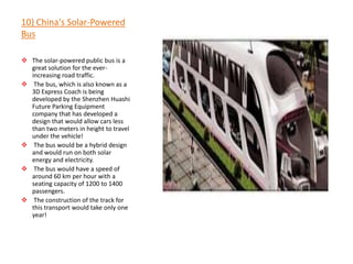10) China's Solar-Powered
Bus

 The solar-powered public bus is a
  great solution for the ever-
  increasing road traffic.
 The bus, which is also known as a
  3D Express Coach is being
  developed by the Shenzhen Huashi
  Future Parking Equipment
  company that has developed a
  design that would allow cars less
  than two meters in height to travel
  under the vehicle!
 The bus would be a hybrid design
  and would run on both solar
  energy and electricity.
 The bus would have a speed of
  around 60 km per hour with a
  seating capacity of 1200 to 1400
  passengers.
 The construction of the track for
  this transport would take only one
  year!
 