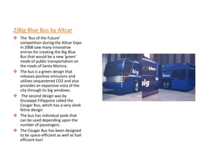 2)Big Blue Bus by Altcar
 The ‘Bus of the Future’
  competition during the Altcar Expo
  in 2008 saw many innovative
  entries for creating the Big Blue
  Bus that would be a new ‘green’
  mode of public transportation on
  the roads of Santa Monica.
 The bus is a green design that
  releases positive emissions and
  utilizes sequestered CO2 and also
  provides an expansive vista of the
  city through its big windows.
 The second design was by
  Giuseppe Fillippone called the
  Cougar Bus, which has a very sleek
  feline design.
 The bus has individual pods that
  can be used depending upon the
  number of passengers.
 The Cougar Bus has been designed
  to be space-efficient as well as fuel
  efficient too!
 