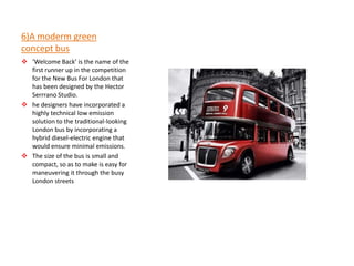 6)A moderm green
concept bus
 ‘Welcome Back’ is the name of the
  first runner up in the competition
  for the New Bus For London that
  has been designed by the Hector
  Serrrano Studio.
 he designers have incorporated a
  highly technical low emission
  solution to the traditional-looking
  London bus by incorporating a
  hybrid diesel-electric engine that
  would ensure minimal emissions.
 The size of the bus is small and
  compact, so as to make is easy for
  maneuvering it through the busy
  London streets
 