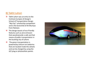 8) Takht Lahori
 Takht Lahori was an entry to the
  Instituto Europeo di Design’s
  School of Transportation Design
  “My City” scholarship competition
  and is the brainchild of Ali Murtaza
  from Pakistan.
 The design boasts of eco-friendly
  features such as zero-emission
  that would provide a safe and fast
  means of public transportation in
  the bustling city of Lahore.
 The green transportation is
  powered by Lithium-ion batteries
  that are located inside the wheels
  and can be charged by using the
  A/C plug or photovoltaic panels.
 