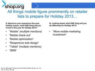 All things mobile figure prominently on retailer
                  lists to prepare for Holiday 2013…
       Q. Based on your experience this past                                    Q. Looking ahead, what ONE thing will you
       holiday season, what ONE thing will you                                  do differently for Holiday 2013?
       invest in this year for Holiday 2013?

       •     “Mobile” (multiple mentions)                                       • “More mobile marketing
       •     “Mobile check out”                                                   investment”
       •     “Mobile optimization”
       •     “Responsive web design”
       •     “Tablet” (multiple mentions)
       •     “SMS”




Source: BIGinsight™/Shop.org Post-Holiday Retailer Study, Jan. 2 to
                                                                                                                            19
Jan. 10, 2013 (N= 48)                                           Confidential & Proprietary
 