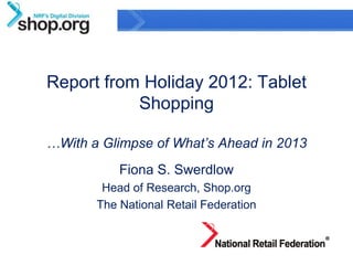 Report from Holiday 2012: Tablet
           Shopping

…With a Glimpse of What’s Ahead in 2013
           Fiona S. Swerdlow
        Head of Research, Shop.org
       The National Retail Federation



                                             1
                Confidential & Proprietary
 