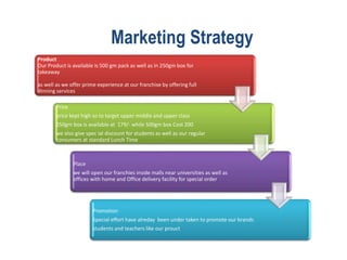 Marketing Strategy
Product
Our Product is available is 500 gm pack as well as in 250gm box for
takeaway
as well as we offer prime experience at our franchise by offering full
dinning services
Price
price kept high so to target upper middle and upper class
250gm box is available at 179/- while 500gm box Cost 200
we also give spec ial discount for students as well as our regular
consumers at standard Lunch Time
Place
we will open our franchies inside malls near universities as well as
offices with home and Office delivery facility for special order
Promotion
Special effort have alreday been under taken to promote our brands
students and teachers like our prouct
 