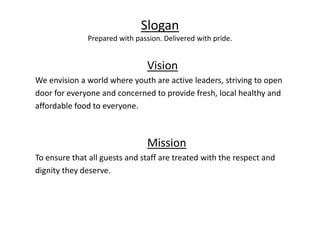Slogan
Prepared with passion. Delivered with pride.
Vision
We envision a world where youth are active leaders, striving to open
door for everyone and concerned to provide fresh, local healthy and
affordable food to everyone.
Mission
To ensure that all guests and staff are treated with the respect and
dignity they deserve.
 