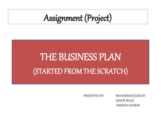 Assignment (Project)
THE BUSINESS PLAN
(STARTED FROM THE SCRATCH)
PRESENTED BY: MUHAMMAD JUNAID
UMAIR IKLAS
MUKESH KUMAR
 