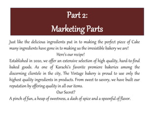 Part 2:
Marketing Parts
Just like the delicious ingredients put in to making the perfect piece of Cake
many ingredients have gone in to making us the irresistible bakery we are!
Here’s our recipe!
Established in 2020, we offer an extensive selection of high quality, hard-to-find
baked goods. As one of Karachi’s favorite premiere bakeries among the
discerning clientele in the city, The Vintage bakery is proud to use only the
highest quality ingredients in products. From sweet to savory, we have built our
reputation by offering quality in all our items.
Our Secret?
A pinch of fun, a heap of sweetness, a dash of spice and a spoonful of flavor.
 