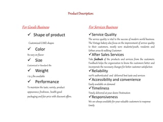  Shape of product
Customized CAKE shapes
 Color
Its vary on flavor
 Size
Customized or Standard 1lbs
 Weight
1 to 3 lbs available
 Performance
To maintain the taste, variety, product
appearance, freshness , health good
packaging and fair price with discount offers.
For Services Business
Service Quality
The service quality is vital to the success of modern world business.
The Vintage bakery also focus on the improvement of service quality
to their customers, mostly were students/youth, residents and
Urban areas & walking Customer.
After Sales Services
Take feedback of the products and services from the customers.
Feedback helps the organization to know the customers better and
incorporate the necessary changes for better customer satisfaction
Reliability
100% authenticated and delivered best taste and services
Accessibility and convenience
Easily available on demand
Timeliness
Timely delivered at your desire Destination
Responsiveness
We are always available for your valuable customers to response
timely
For Goods Business
ProductDescription:
 