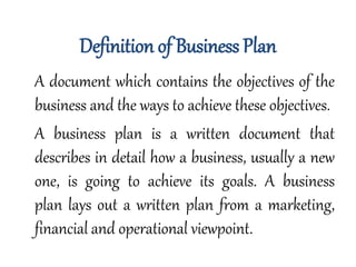 Definition of Business Plan
A document which contains the objectives of the
business and the ways to achieve these objectives.
A business plan is a written document that
describes in detail how a business, usually a new
one, is going to achieve its goals. A business
plan lays out a written plan from a marketing,
financial and operational viewpoint.
 