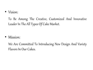 • Vision:
To Be Among The Creative, Customized And Innovative
Leader In The All Types Of Cake Market.
• Mission:
We Are Committed To Introducing New Design And Variety
Flavors In Our Cakes.
 