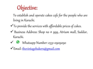 To establish and operate cakes cafe for the people who are
living in Karachi.
To provide the services with affordable prices of cakes.
 Business Address: Shop no # 999, Atrium mall, Saddar,
Karachi.
 Whatsapp Number: 0331-0909090
Email: thevintagebakers@gmail.com
 