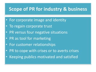Scope of PR for industry & business
•   For corporate image and identity
•   To regain corporate trust
•   PR versus four negative situations
•   PR as tool for marketing
•   For customer relationships
•   PR to cope with crises or to averts crises
•   Keeping publics motivated and satisfied
 