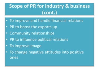 Scope of PR for industry & business
                  (cont.)
•   To improve and handle financial relations
•   PR to boost the exports up
•   Community relationships
•   PR to influence political relations
•   To improve image
•   To change negative attitudes into positive
    ones
 