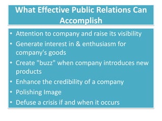 What Effective Public Relations Can
            Accomplish
• Attention to company and raise its visibility
• Generate interest in & enthusiasm for
  company's goods
• Create "buzz" when company introduces new
  products
• Enhance the credibility of a company
• Polishing Image
• Defuse a crisis if and when it occurs
 
