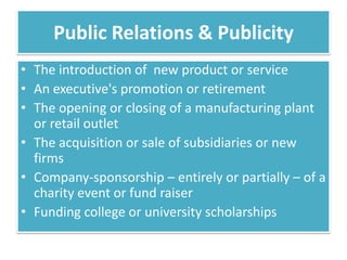 Public Relations & Publicity
• The introduction of new product or service
• An executive's promotion or retirement
• The opening or closing of a manufacturing plant
  or retail outlet
• The acquisition or sale of subsidiaries or new
  firms
• Company-sponsorship – entirely or partially – of a
  charity event or fund raiser
• Funding college or university scholarships
 